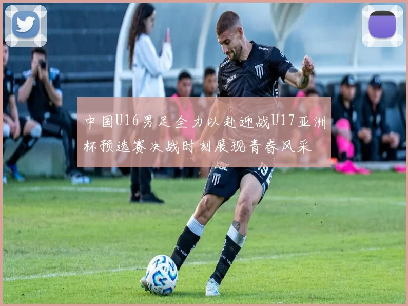 中国U16男足全力以赴迎战U17亚洲杯预选赛决战时刻展现青春风采