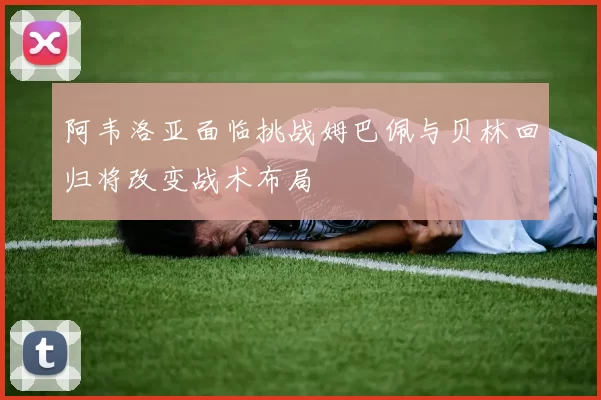 阿韦洛亚面临挑战姆巴佩与贝林回归将改变战术布局