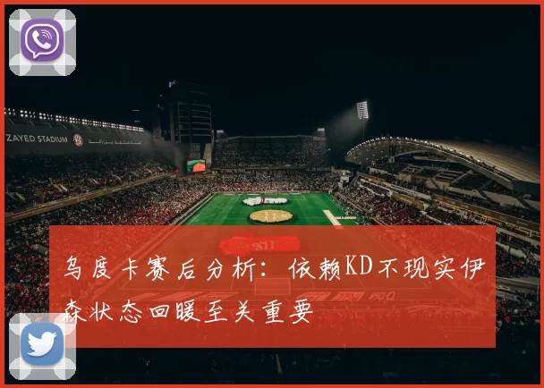 乌度卡赛后分析：依赖KD不现实伊森状态回暖至关重要