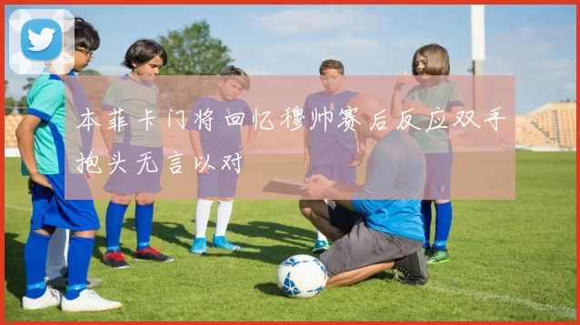 本菲卡门将回忆穆帅赛后反应双手抱头无言以对