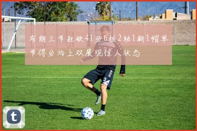 布朗三节狂砍41分6板2助1断1帽单节得分均上双展现惊人状态