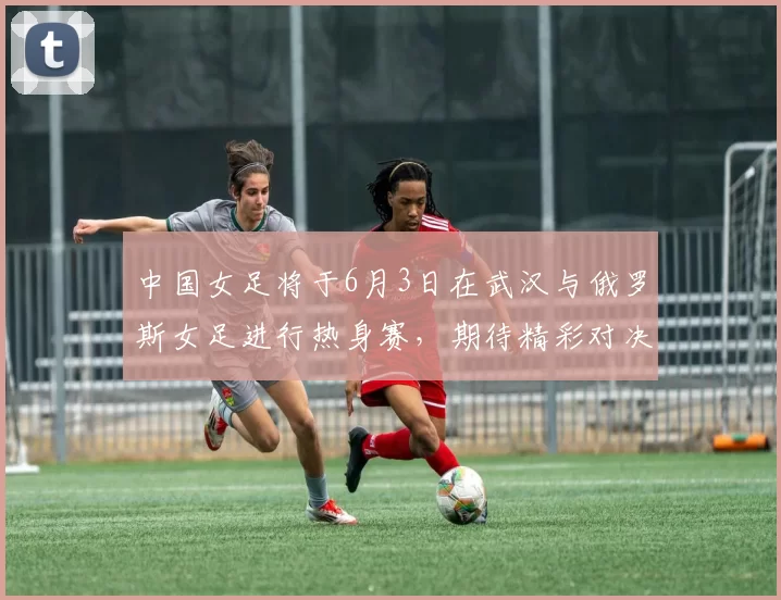 中国女足将于6月3日在武汉与俄罗斯女足进行热身赛，期待精彩对决