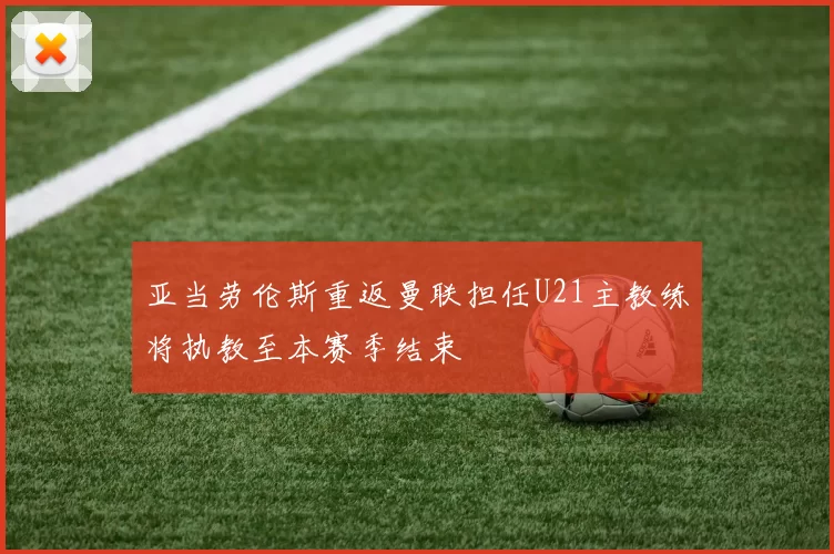 亚当劳伦斯重返曼联担任U21主教练将执教至本赛季结束