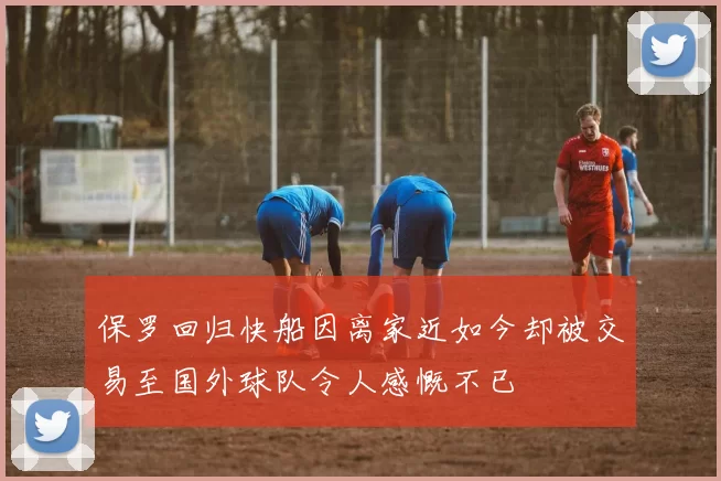 保罗回归快船因离家近如今却被交易至国外球队令人感慨不已