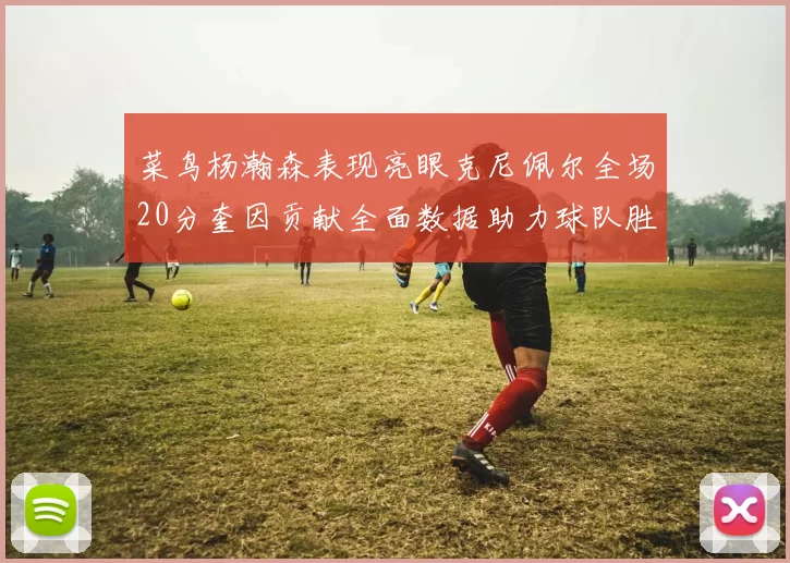 菜鸟杨瀚森表现亮眼克尼佩尔全场20分奎因贡献全面数据助力球队胜利