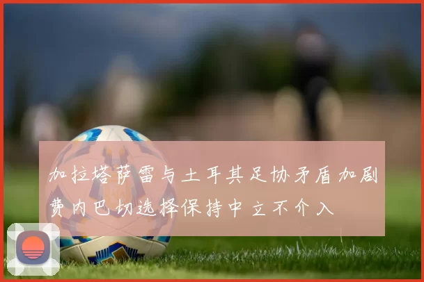 加拉塔萨雷与土耳其足协矛盾加剧费内巴切选择保持中立不介入