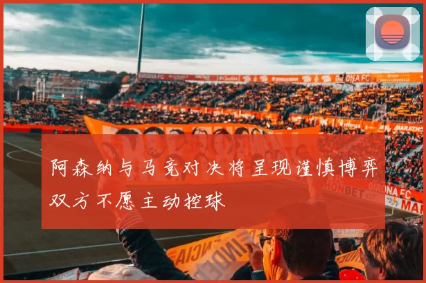 阿森纳与马竞对决将呈现谨慎博弈双方不愿主动控球