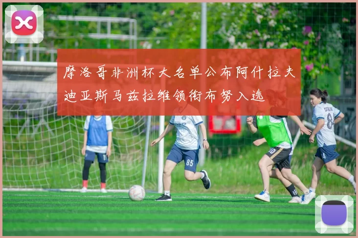 摩洛哥非洲杯大名单公布阿什拉夫迪亚斯马兹拉维领衔布努入选