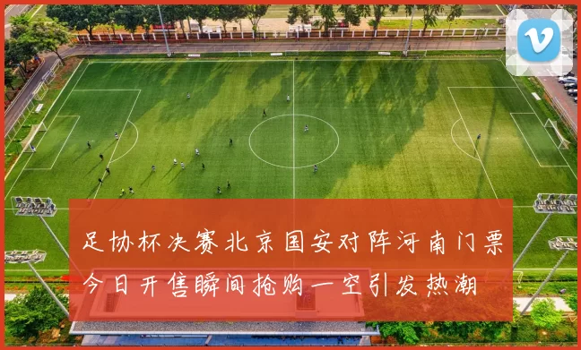 足协杯决赛北京国安对阵河南门票今日开售瞬间抢购一空引发热潮