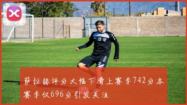 萨拉赫评分大幅下滑上赛季742分本赛季仅696分引发关注