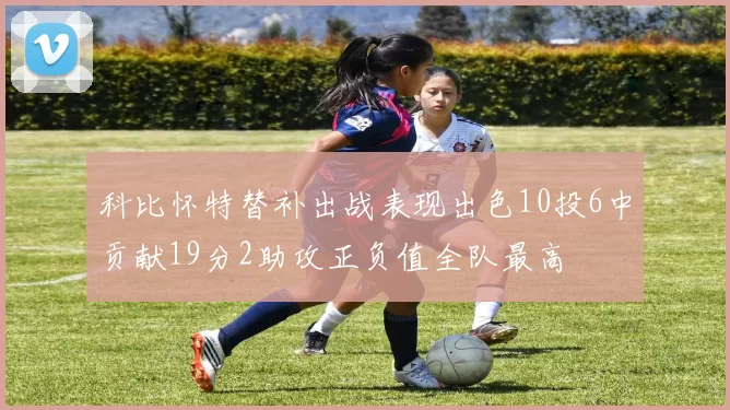 科比怀特替补出战表现出色10投6中贡献19分2助攻正负值全队最高