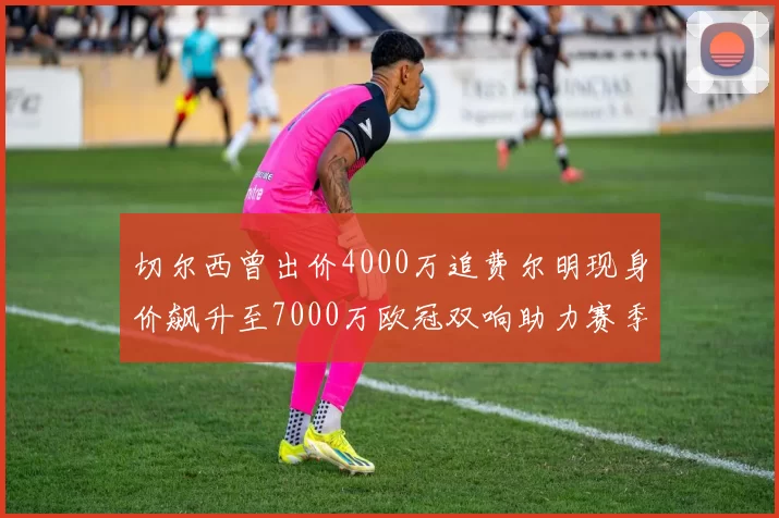 切尔西曾出价4000万追费尔明现身价飙升至7000万欧冠双响助力赛季双10