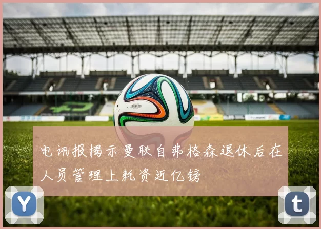 电讯报揭示曼联自弗格森退休后在人员管理上耗资近亿镑